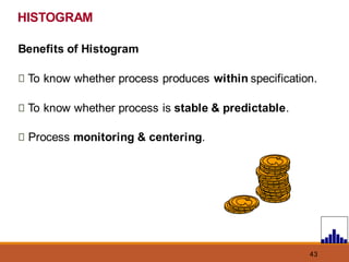 43
Benefits of Histogram
To know whether process produces within specification.
To know whether process is stable & predictable.
Process monitoring & centering.
HISTOGRAM
 