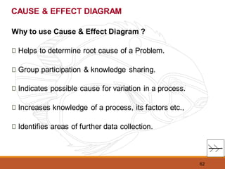 62
CAUSE & EFFECT DIAGRAM
Why to use Cause & Effect Diagram ?
Helps to determine root cause of a Problem.
Group participation & knowledge sharing.
Indicates possible cause for variation in a process.
Increases knowledge of a process, its factors etc.,
Identifies areas of further data collection.
 