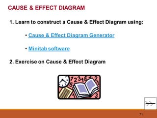 71
1. Learn to construct a Cause & Effect Diagram using:
• Cause & Effect Diagram Generator
• Minitab software
2. Exercise on Cause & Effect Diagram
CAUSE & EFFECT DIAGRAM
 