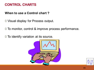 85
CONTROL CHARTS
When to use a Control chart ?
Visual display for Process output.
To monitor, control & improve process performance.
To identify variation at its source.
 