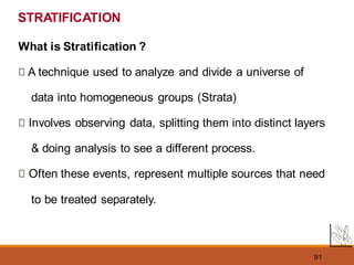 91
STRATIFICATION
What is Stratification ?
A technique used to analyze and divide a universe of
data into homogeneous groups (Strata)
Involves observing data, splitting them into distinct layers
& doing analysis to see a different process.
Often these events, represent multiple sources that need
to be treated separately.
 