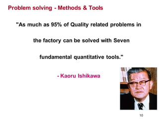 "As much as 95% of Quality related problems in
the factory can be solved with Seven
fundamental quantitative tools."
- Kaoru Ishikawa
Problem solving - Methods & Tools
10
 