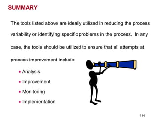 SUMMARY
The tools listed above are ideally utilized in reducing the process
variability or identifying specific problems in the process. In any
case, the tools should be utilized to ensure that all attempts at
process improvement include:
• Analysis
• Improvement
• Monitoring
• Implementation
114
 