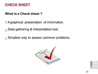 CHECK SHEET
What is a Check sheet ?
Agraphical presentation of information.
Data gathering & interpretation tool.
Simplest way to assess common problems.
23
 