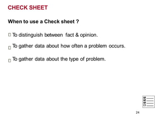 CHECK SHEET
When to use a Check sheet ?
T
o distinguish between fact & opinion.
T
o gather data about how often a problem occurs.
T
o gather data about the type of problem.
24
 
