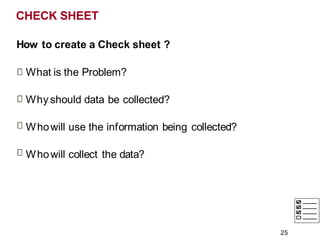 CHECK SHEET
How to create a Check sheet ?
What is the Problem?
Why should data be collected?
Whowill use the information being collected?
Whowill collect the data?
25
 