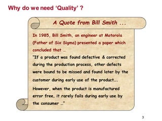 Why do we need ‘Quality’ ?
A Quote from Bill Smith ...
In 1985, Bill Smith, an engineer at Motorola
(Father of Six Sigma) presented a paper which
concluded that …
“If a product was found defective & corrected
during the production process, other defects
were bound to be missed and found later by the
customer during early use of the product….
However, when the product is manufactured
error free, it rarely fails during early use by
the consumer …”
3
 
