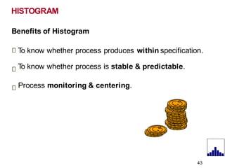 Benefits of Histogram
T
o know whether process produces within specification.
T
o know whether process is stable & predictable.
Process monitoring & centering.
HISTOGRAM
43
 