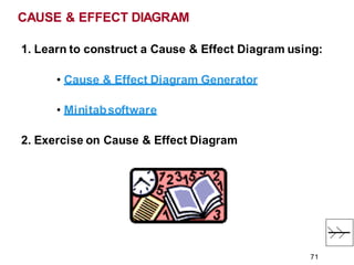1. Learn to construct a Cause & Effect Diagram using:
• Cause & Effect Diagram Generator
• Minitabsoftware
2. Exercise on Cause & Effect Diagram
CAUSE & EFFECT DIAGRAM
71
 
