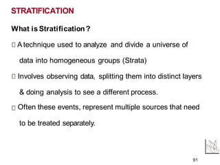 STRATIFICATION
What is Stratification?
Atechnique used to analyze and divide a universe of
data into homogeneous groups (Strata)
Involves observing data, splitting them into distinct layers
& doing analysis to see a different process.
Often these events, represent multiple sources that need
to be treated separately.
91
 