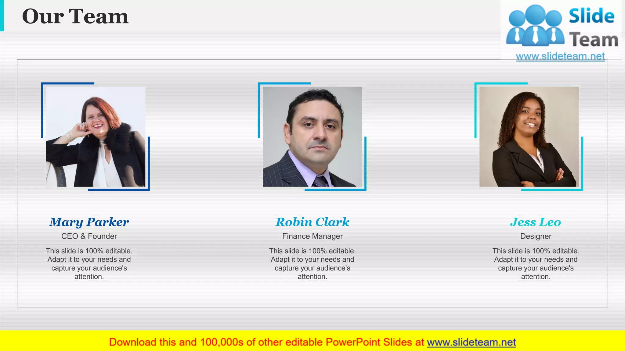 Our Team
www.company name 19
This slide is 100% editable.
Adapt it to your needs and
capture your audience's
attention.
Mary Parker
CEO & Founder
This slide is 100% editable.
Adapt it to your needs and
capture your audience's
attention.
Robin Clark
Finance Manager
Jess Leo
Designer
This slide is 100% editable.
Adapt it to your needs and
capture your audience's
attention.
 