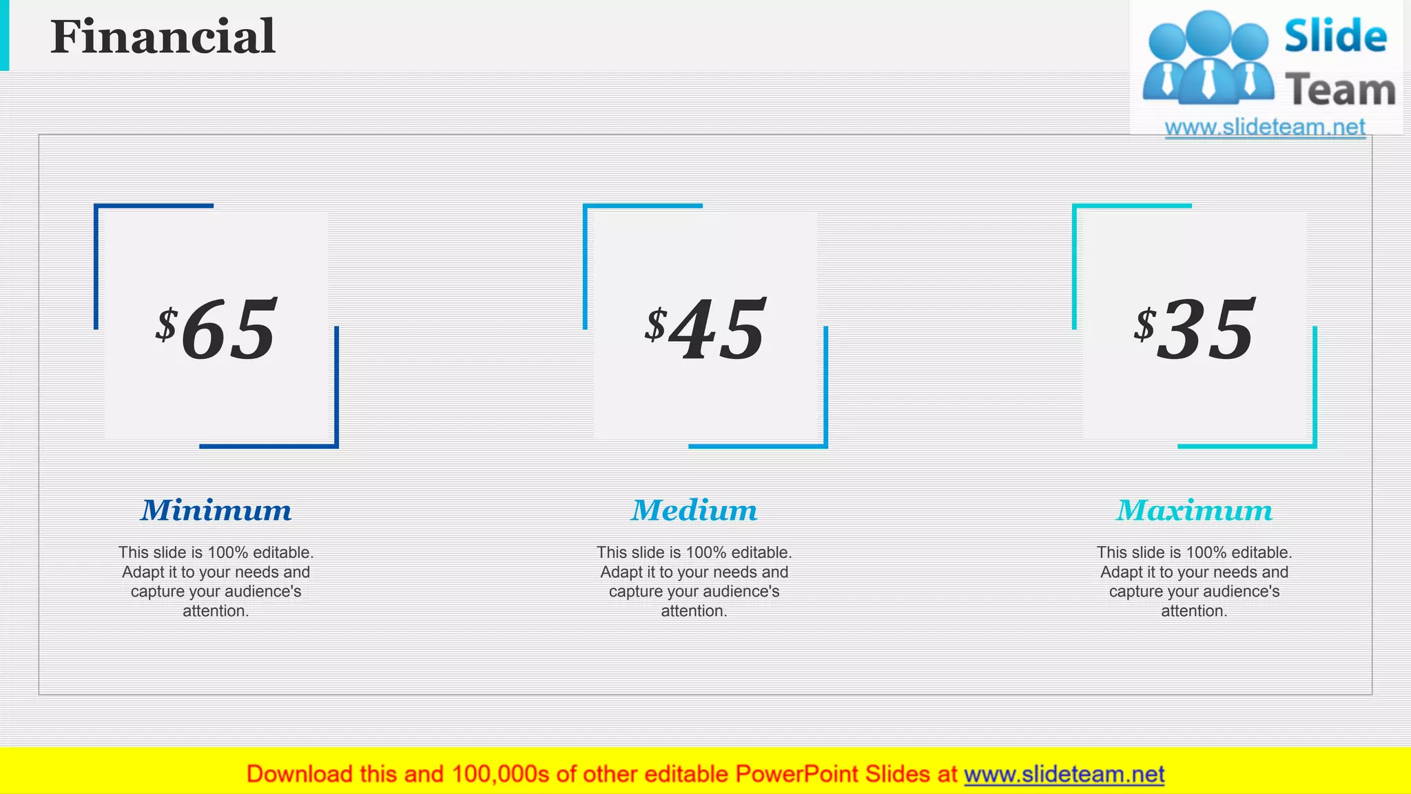 Financial
www.company name 22
$65
Minimum
$45
Medium
$35
Maximum
This slide is 100% editable.
Adapt it to your needs and
capture your audience's
attention.
This slide is 100% editable.
Adapt it to your needs and
capture your audience's
attention.
This slide is 100% editable.
Adapt it to your needs and
capture your audience's
attention.
 