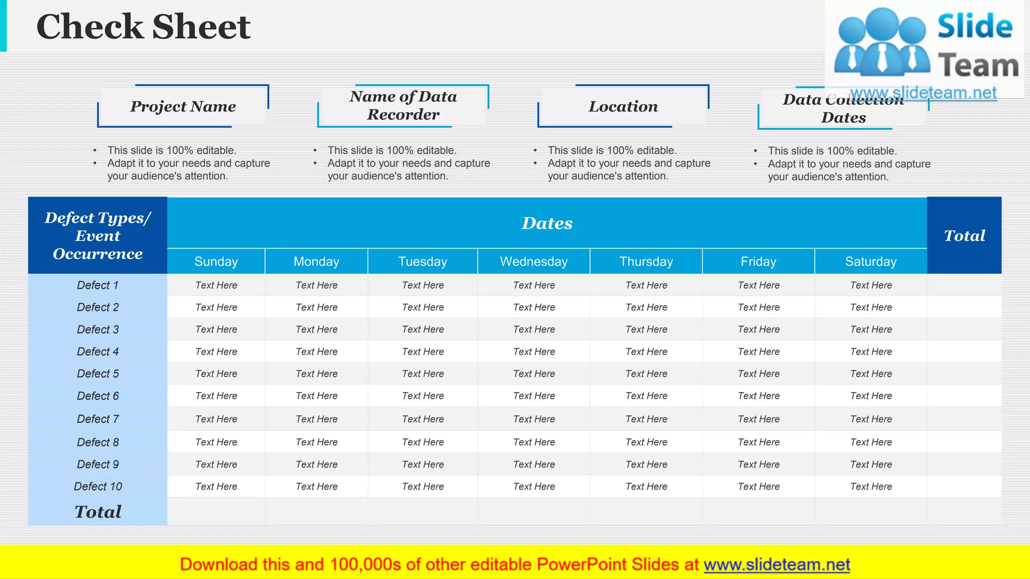 Check Sheet
www.company name 5
Defect Types/
Event
Occurrence
Dates
Total
Sunday Monday Tuesday Wednesday Thursday Friday Saturday
Defect 1 Text Here Text Here Text Here Text Here Text Here Text Here Text Here
Defect 2 Text Here Text Here Text Here Text Here Text Here Text Here Text Here
Defect 3 Text Here Text Here Text Here Text Here Text Here Text Here Text Here
Defect 4 Text Here Text Here Text Here Text Here Text Here Text Here Text Here
Defect 5 Text Here Text Here Text Here Text Here Text Here Text Here Text Here
Defect 6 Text Here Text Here Text Here Text Here Text Here Text Here Text Here
Defect 7 Text Here Text Here Text Here Text Here Text Here Text Here Text Here
Defect 8 Text Here Text Here Text Here Text Here Text Here Text Here Text Here
Defect 9 Text Here Text Here Text Here Text Here Text Here Text Here Text Here
Defect 10 Text Here Text Here Text Here Text Here Text Here Text Here Text Here
Total
Project Name
• This slide is 100% editable.
• Adapt it to your needs and capture
your audience's attention.
Name of Data
Recorder
• This slide is 100% editable.
• Adapt it to your needs and capture
your audience's attention.
Location
• This slide is 100% editable.
• Adapt it to your needs and capture
your audience's attention.
Data Collection
Dates
• This slide is 100% editable.
• Adapt it to your needs and capture
your audience's attention.
This slide is 100% editable. Adapt it to your needs and capture your audience's attention.
 