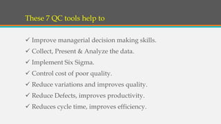 These 7 QC tools help to
 Improve managerial decision making skills.
 Collect, Present & Analyze the data.
 Implement Six Sigma.
 Control cost of poor quality.
 Reduce variations and improves quality.
 Reduce Defects, improves productivity.
 Reduces cycle time, improves efficiency.
 