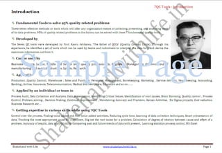 ShakehandwithLife.in www.shakehandwithlife.in Page vii 
Click on Contents 
Introduction ...................................................................................................................................................................................................................................... 1 
Tool No. 1 – Process Flow Diagram ................................................................................................................................................................................................. 2 
What is Process Flow Diagram? .................................................................................................................................................................................................................................................................... 2 
Application and uses of Process Flow Diagram ...................................................................................................................................................................................................................................... 3 
Value Added Steps .......................................................................................................................................................................................................................................... 3 
Non- Value Added Steps ................................................................................................................................................................................................................................. 3 
Construction of Process Flow Diagram ...................................................................................................................................................................................................................................................... 5 
Illustrative Work Examples ............................................................................................................................................................................................................................................................................. 6 
Measuring Cycle Time .................................................................................................................................................................................................................................................................................... 10 
Process Efficiency ............................................................................................................................................................................................................................................................................................. 10 
Tool No. 2 – Check Sheet ................................................................................................................................................................................................................ 11 
What is Check Sheet? ...................................................................................................................................................................................................................................................................................... 11 
Application and uses of Check Sheet ........................................................................................................................................................................................................................................................ 11 
Construction of Check Sheet ........................................................................................................................................................................................................................................................................ 11 
Illustrative Worked Examples..................................................................................................................................................................................................................................................................... 12 
Tool No. 3 – Histogram ...................................................................................................................................................................................................................14 
What is Histogram? ......................................................................................................................................................................................................................................................................................... 14 
Histogram Shapes ......................................................................................................................................................................................................................................... 14 
Application and uses of Histogram ........................................................................................................................................................................................................................................................... 15 
Construction of Histogram ........................................................................................................................................................................................................................................................................... 15 
Histogram For Ungrouped Data ................................................................................................................................................................................................................... 15 
Histogram for Grouped data ........................................................................................................................................................................................................................ 16 
Illustrative Worked Examples..................................................................................................................................................................................................................................................................... 17 
Construction of Histogram in Excel .......................................................................................................................................................................................................................................................... 19 
Tool No. 4 – Pareto Diagram ..........................................................................................................................................................................................................21 
 