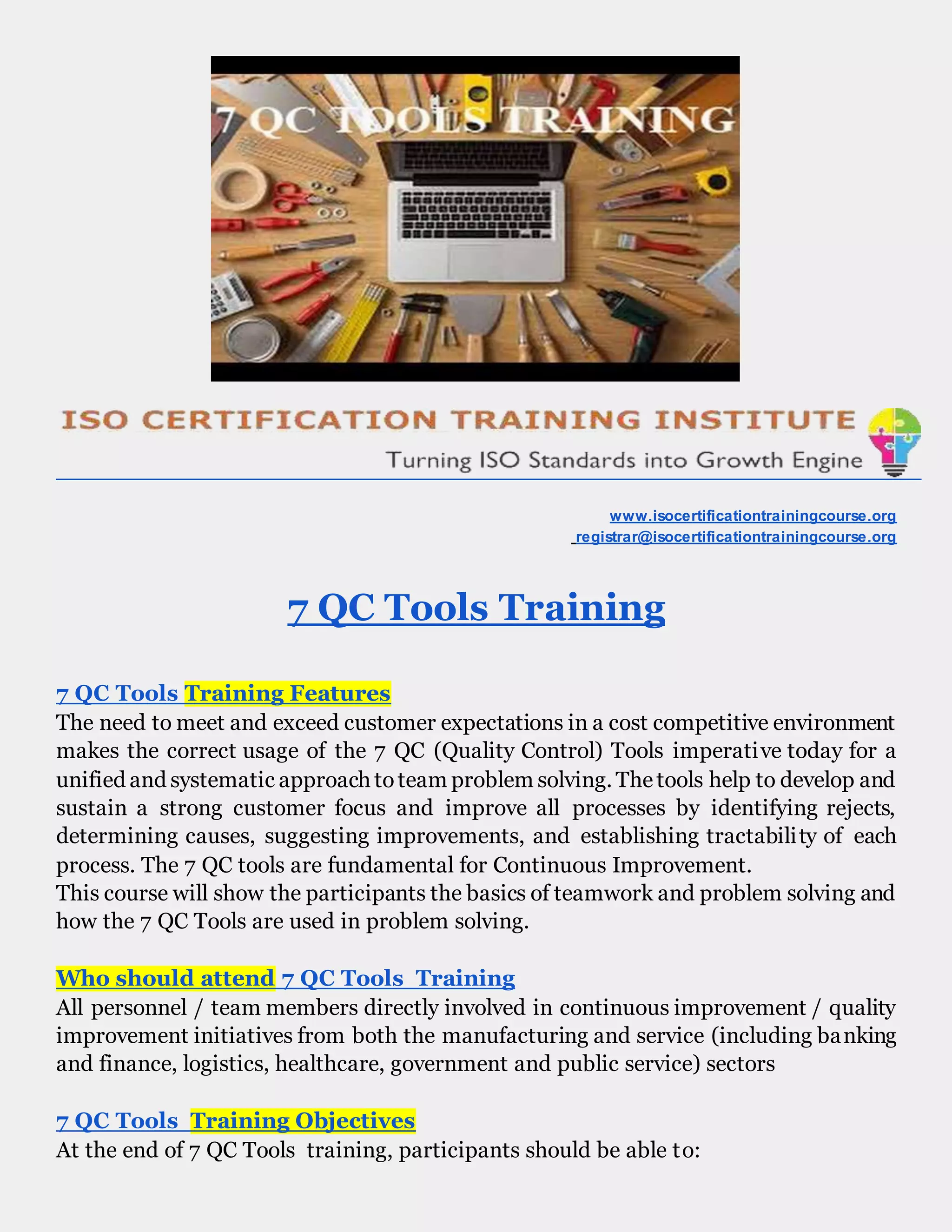 www.isocertificationtrainingcourse.org
registrar@isocertificationtrainingcourse.org
7 QC Tools Training
7 QC Tools Training Features
The need to meet and exceed customer expectations in a cost competitive environment
makes the correct usage of the 7 QC (Quality Control) Tools imperative today for a
unified and systematic approach toteam problem solving. Thetools help to develop and
sustain a strong customer focus and improve all processes by identifying rejects,
determining causes, suggesting improvements, and establishing tractability of each
process. The 7 QC tools are fundamental for Continuous Improvement.
This course will show the participants the basics of teamwork and problem solving and
how the 7 QC Tools are used in problem solving.
Who should attend 7 QC Tools Training
All personnel / team members directly involved in continuous improvement / quality
improvement initiatives from both the manufacturing and service (including banking
and finance, logistics, healthcare, government and public service) sectors
7 QC Tools Training Objectives
At the end of 7 QC Tools training, participants should be able to:
 
