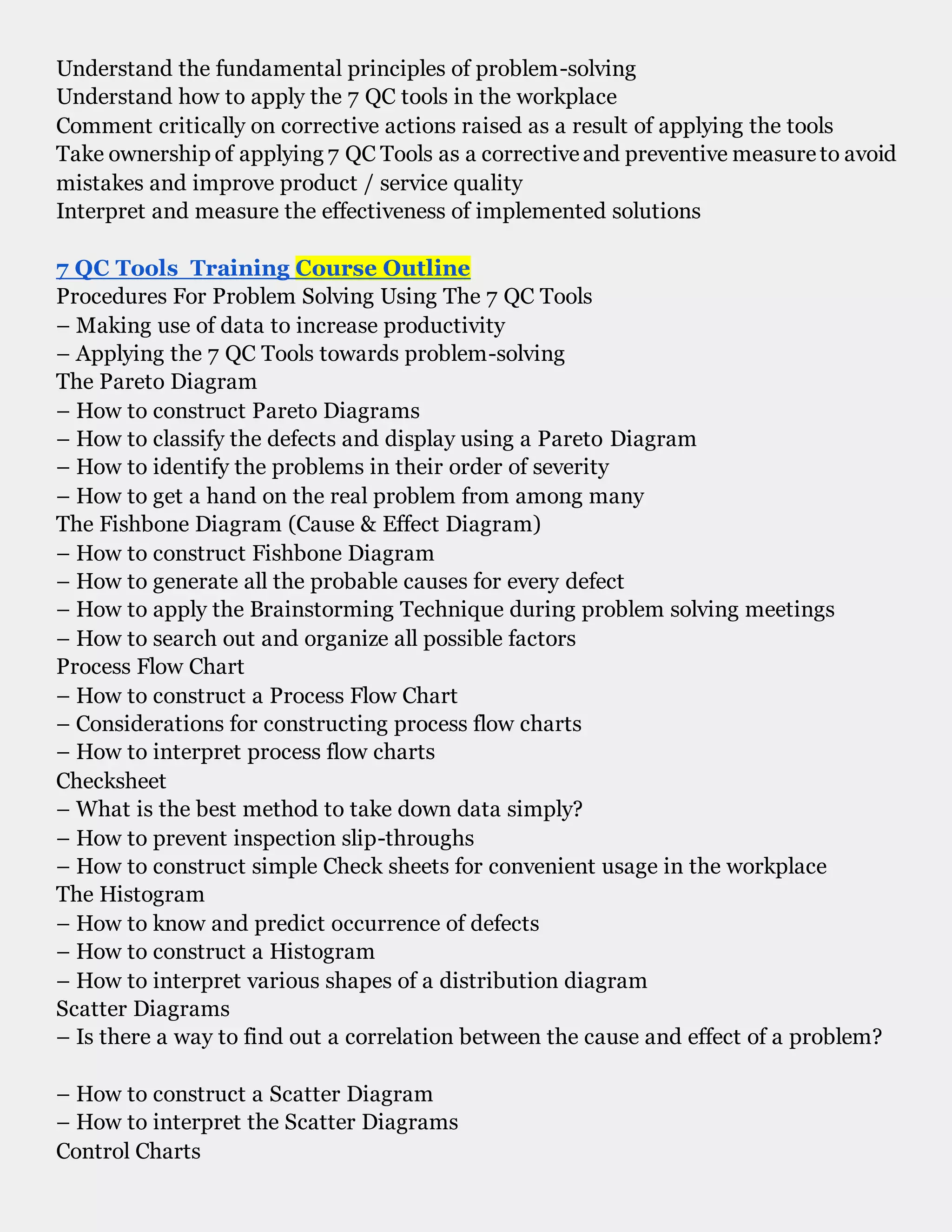 Understand the fundamental principles of problem-solving
Understand how to apply the 7 QC tools in the workplace
Comment critically on corrective actions raised as a result of applying the tools
Take ownership of applying 7 QC Tools as a correctiveand preventive measureto avoid
mistakes and improve product / service quality
Interpret and measure the effectiveness of implemented solutions
7 QC Tools Training Course Outline
Procedures For Problem Solving Using The 7 QC Tools
– Making use of data to increase productivity
– Applying the 7 QC Tools towards problem-solving
The Pareto Diagram
– How to construct Pareto Diagrams
– How to classify the defects and display using a Pareto Diagram
– How to identify the problems in their order of severity
– How to get a hand on the real problem from among many
The Fishbone Diagram (Cause & Effect Diagram)
– How to construct Fishbone Diagram
– How to generate all the probable causes for every defect
– How to apply the Brainstorming Technique during problem solving meetings
– How to search out and organize all possible factors
Process Flow Chart
– How to construct a Process Flow Chart
– Considerations for constructing process flow charts
– How to interpret process flow charts
Checksheet
– What is the best method to take down data simply?
– How to prevent inspection slip-throughs
– How to construct simple Check sheets for convenient usage in the workplace
The Histogram
– How to know and predict occurrence of defects
– How to construct a Histogram
– How to interpret various shapes of a distribution diagram
Scatter Diagrams
– Is there a way to find out a correlation between the cause and effect of a problem?
– How to construct a Scatter Diagram
– How to interpret the Scatter Diagrams
Control Charts
 