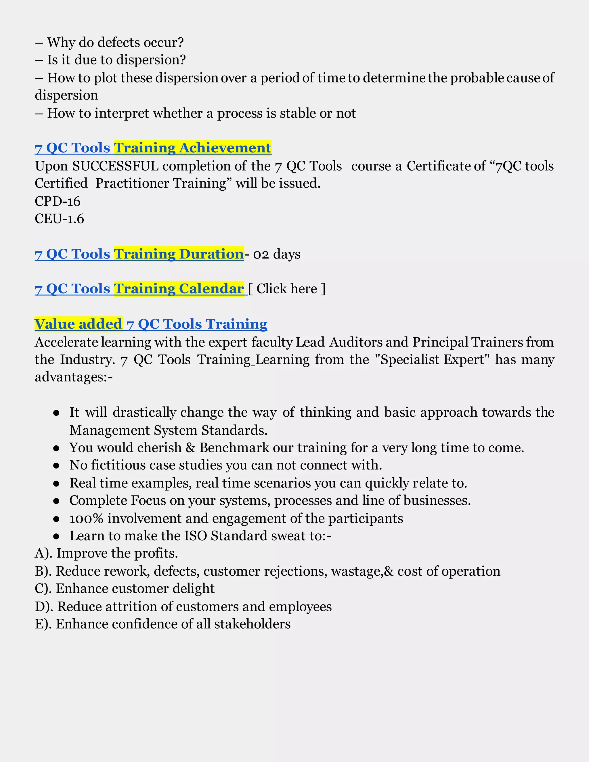 – Why do defects occur?
– Is it due to dispersion?
– How to plot these dispersionover a period of timeto determinethe probablecauseof
dispersion
– How to interpret whether a process is stable or not
7 QC Tools Training Achievement
Upon SUCCESSFUL completion of the 7 QC Tools course a Certificate of “7QC tools
Certified Practitioner Training” will be issued.
CPD-16
CEU-1.6
7 QC Tools Training Duration- 02 days
7 QC Tools Training Calendar [ Click here ]
Value added 7 QC Tools Training
Accelerate learning with the expert faculty Lead Auditors and Principal Trainers from
the Industry. 7 QC Tools Training Learning from the "Specialist Expert" has many
advantages:-
● It will drastically change the way of thinking and basic approach towards the
Management System Standards.
● You would cherish & Benchmark our training for a very long time to come.
● No fictitious case studies you can not connect with.
● Real time examples, real time scenarios you can quickly relate to.
● Complete Focus on your systems, processes and line of businesses.
● 100% involvement and engagement of the participants
● Learn to make the ISO Standard sweat to:-
A). Improve the profits.
B). Reduce rework, defects, customer rejections, wastage,& cost of operation
C). Enhance customer delight
D). Reduce attrition of customers and employees
E). Enhance confidence of all stakeholders
7 QC Tools Training
 