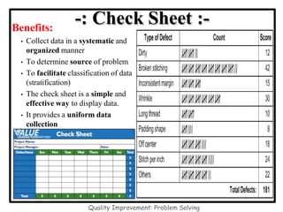 Benefits:
• Collect data in a systematic and
organized manner
• To determine source of problem
• To facilitate classification of data
(stratification)
• The check sheet is a simple and
effective way to display data.
• It provides a uniform data
collection
-: Check Sheet :-
Quality Improvement: Problem Solving
 