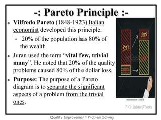 -: Pareto Principle :-
 Vilfredo Pareto (1848-1923) Italian
economist developed this principle.
• 20% of the population has 80% of
the wealth
 Juran used the term “vital few, trivial
many”. He noted that 20% of the quality
problems caused 80% of the dollar loss.
 Purpose: The purpose of a Pareto
diagram is to separate the significant
aspects of a problem from the trivial
ones.
7 Quality Tools
Quality Improvement: Problem Solving
 