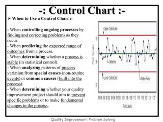 -: Control Chart :-
 When to Use a Control Chart :-
- When controlling ongoing processes by
finding and correcting problems as they
occur.
- When predicting the expected range of
outcomes from a process.
- When determining whether a process is
stable (in statistical control).
- When analyzing patterns of process
variation from special causes (non-routine
events) or common causes (built into the
process).
- When determining whether your quality
improvement project should aim to prevent
specific problems or to make fundamental
changes to the process.
Quality Improvement: Problem Solving
 