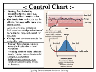 -: Control Chart :-
 Strategy for eliminating
assignable/Special cause (i.e.
unpredictable errors) variation:
• Get timely data so that you see the
effect of the assignable cause soon
after it occurs.
• As soon as you see something
indicates that an assignable cause of
variation has happened, search for
the cause.
• Change tools to compensate for the
assignable cause.
 Strategy for reducing common-
cause (i.e. Predictable errors)
variation:
• Reducing common-cause variation
usually requires making fundamental
changes in your process
• Addressing the common cause
variation will improve the process
performance.
Quality Improvement: Problem Solving
 