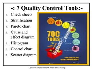 -: 7 Quality Control Tools:-
1. Check sheets
2. Stratification
3. Pareto chart
4. Cause and
effect diagram
5. Histogram
6. Control chart
7. Scatter diagram
Quality Improvement: Problem Solving
 
