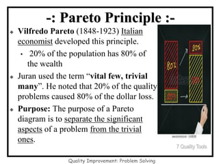Quality Improvement: Problem Solving
-: Pareto Principle :-
◆ Vilfredo Pareto (1848-1923) Italian
economist developed this principle.
• 20% of the population has 80% of
the wealth
◆ Juran used the term “vital few, trivial
many”. He noted that 20% of the quality
problems caused 80% of the dollar loss.
◆ Purpose: The purpose of a Pareto
diagram is to separate the significant
aspects of a problem from the trivial
ones.
7 Quality Tools
 