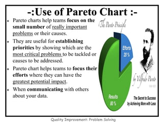 -:Use of Pareto Chart :-
◆ Pareto charts help teams focus on the
small number of really important
problems or their causes.
◆ They are useful for establishing
priorities by showing which are the
most critical problems to be tackled or
causes to be addressed.
◆ Pareto chart helps teams to focus their
efforts where they can have the
greatest potential impact.
◆ When communicating with others
about your data.
Quality Improvement: Problem Solving
 
