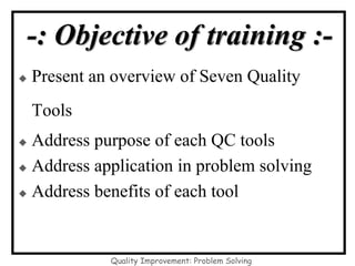 -: Objective of training :-
◆ Present an overview of Seven Quality
Tools
◆ Address purpose of each QC tools
◆ Address application in problem solving
◆ Address benefits of each tool
Quality Improvement: Problem Solving
 