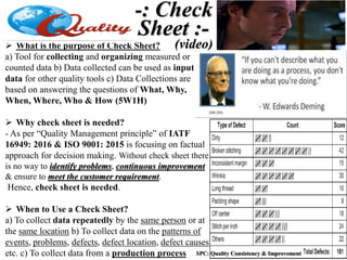  What is the purpose of Check Sheet?
a) Tool for collecting and organizing measured or
counted data b) Data collected can be used as input
data for other quality tools c) Data Collections are
based on answering the questions of What, Why,
When, Where, Who & How (5W1H)
 Why check sheet is needed?
- As per “Quality Management principle” of IATF
16949: 2016 & ISO 9001: 2015 is focusing on factual
approach for decision making. Without check sheet there
is no way to identify problems, continuous improvement
& ensure to meet the customer requirement.
Hence, check sheet is needed.
 When to Use a Check Sheet?
a) To collect data repeatedly by the same person or at
the same location b) To collect data on the patterns of
events, problems, defects, defect location, defect causes,
etc. c) To collect data from a production process
-: Check
Sheet :-
(video)
SPC: Quality Consistency & Improvement
 