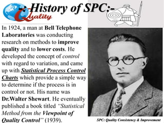 SPC: Quality Consistency & Improvement
In 1924, a man at Bell Telephone
Laboratories was conducting
research on methods to improve
quality and to lower costs. He
developed the concept of control
with regard to variation, and came
up with Statistical Process Control
Charts which provide a simple way
to determine if the process is in
control or not. His name was
Dr.Walter Shewart. He eventually
published a book titled “Statistical
Method from the Viewpoint of
Quality Control” (1939).
-: History of SPC:-
 