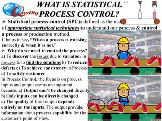  Statistical process control (SPC): defined as the use
of appropriate statistical techniques to understand our process & control
a process or production method.
WHAT IS STATISTICAL
PROCESS CONTROL?
It helps to see, “When a process is working
correctly & when it is not.”
 Why do we need to control the process?
a) To discover the issues due to variation in
process & to find the solutions b) To reduce
defects c) To achieve consistency in Process
d) To satisfy customer
In Process Control, the focus is on process
inputs and output seems un-important
because, a) Output can’t be changed directly
b) Only inputs can be directly changed
c) The quality of final output depends
entirely on the inputs. The output provide
information about process capability for the
customer’s point of view.
 