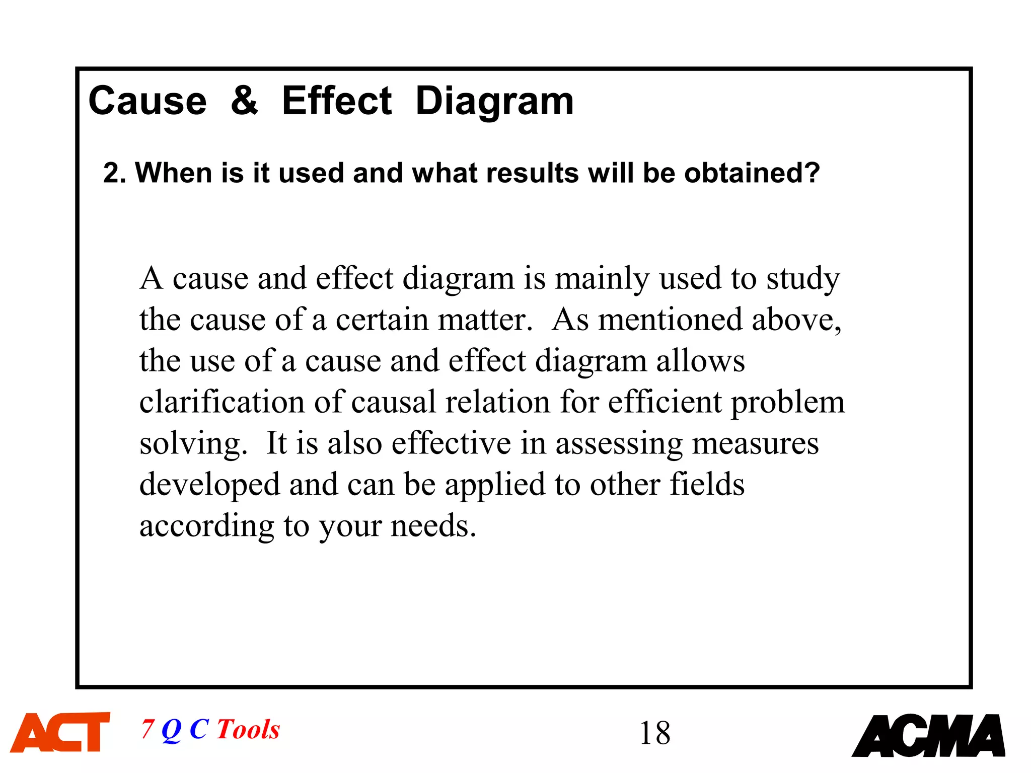 Cause & Effect Diagram
2. When is it used and what results will be obtained?


  A cause and effect diagram is mainly used to study
  the cause of a certain matter. As mentioned above,
  the use of a cause and effect diagram allows
  clarification of causal relation for efficient problem
  solving. It is also effective in assessing measures
  developed and can be applied to other fields
  according to your needs.




  7 Q C Tools                           18
 