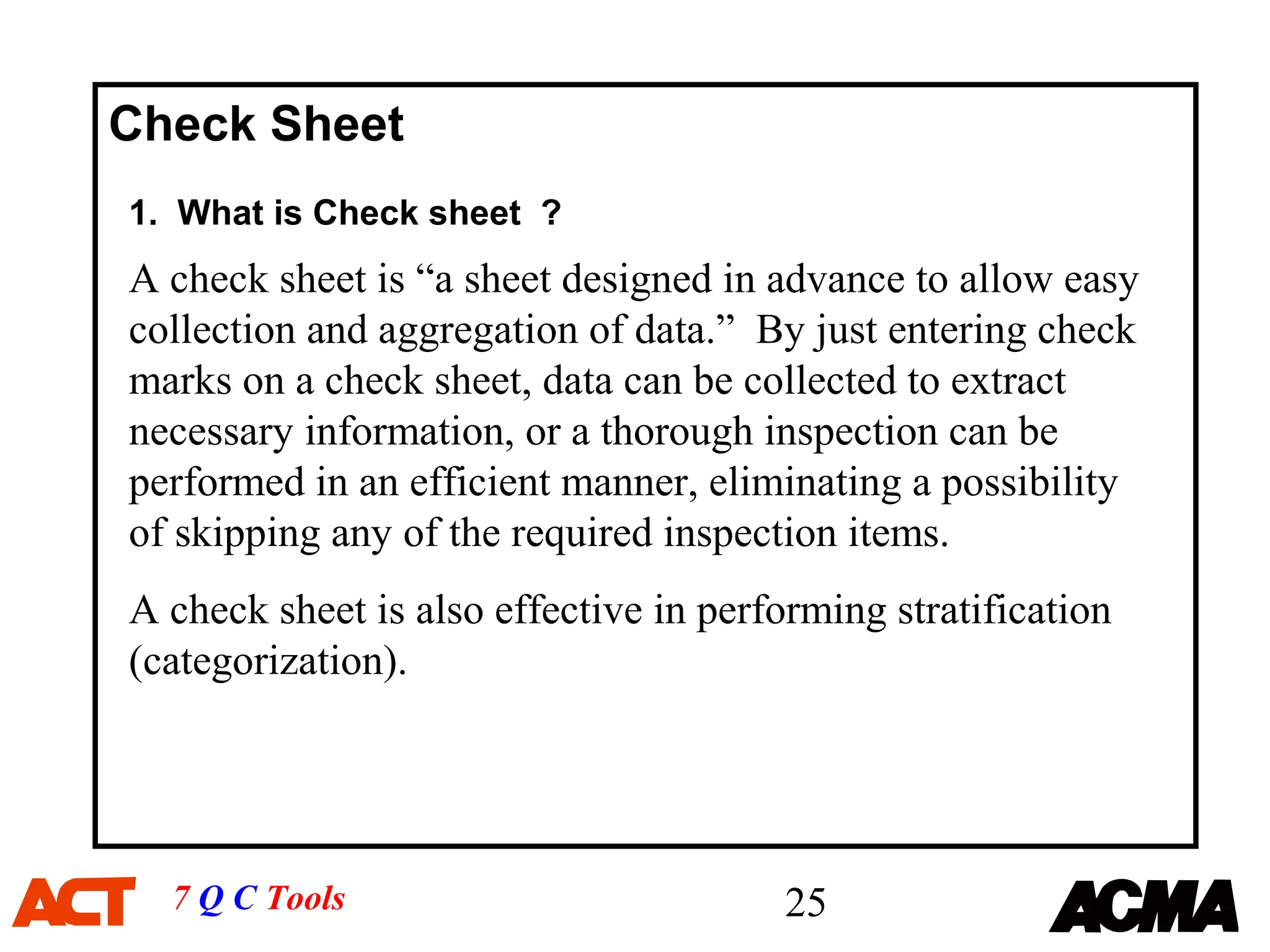 Check Sheet
1. What is Check sheet ?
A check sheet is “a sheet designed in advance to allow easy
collection and aggregation of data.” By just entering check
marks on a check sheet, data can be collected to extract
necessary information, or a thorough inspection can be
performed in an efficient manner, eliminating a possibility
of skipping any of the required inspection items.
A check sheet is also effective in performing stratification
(categorization).




  7 Q C Tools                           25
 