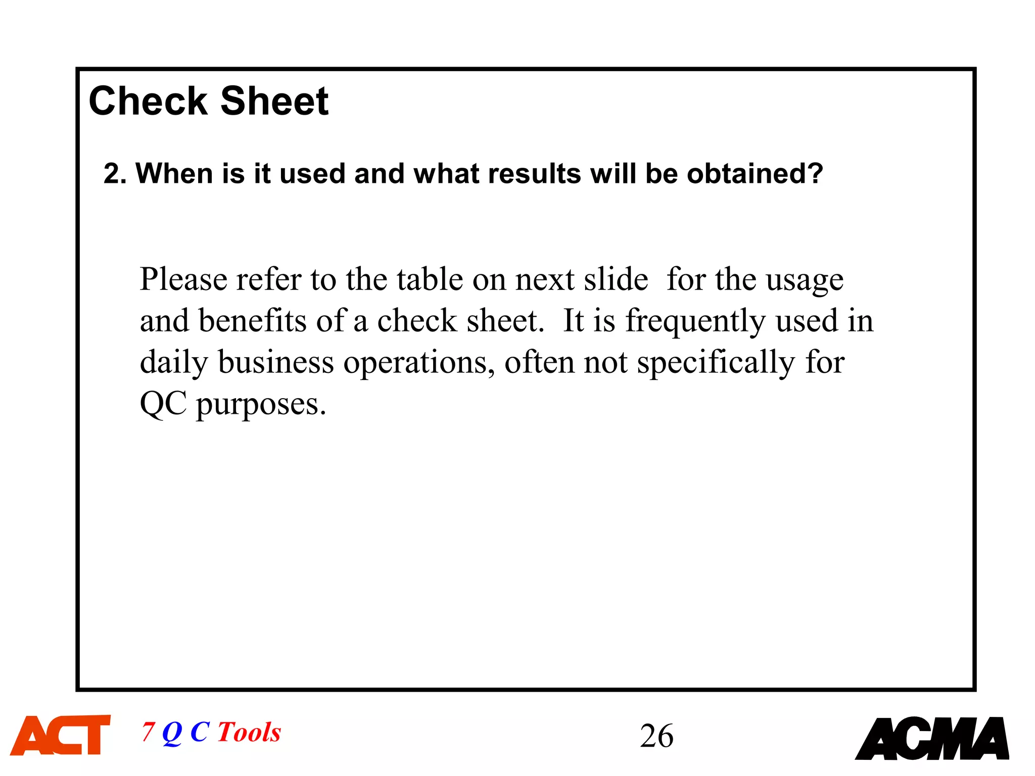 Check Sheet
2. When is it used and what results will be obtained?


  Please refer to the table on next slide for the usage
  and benefits of a check sheet. It is frequently used in
  daily business operations, often not specifically for
  QC purposes.




  7 Q C Tools                          26
 