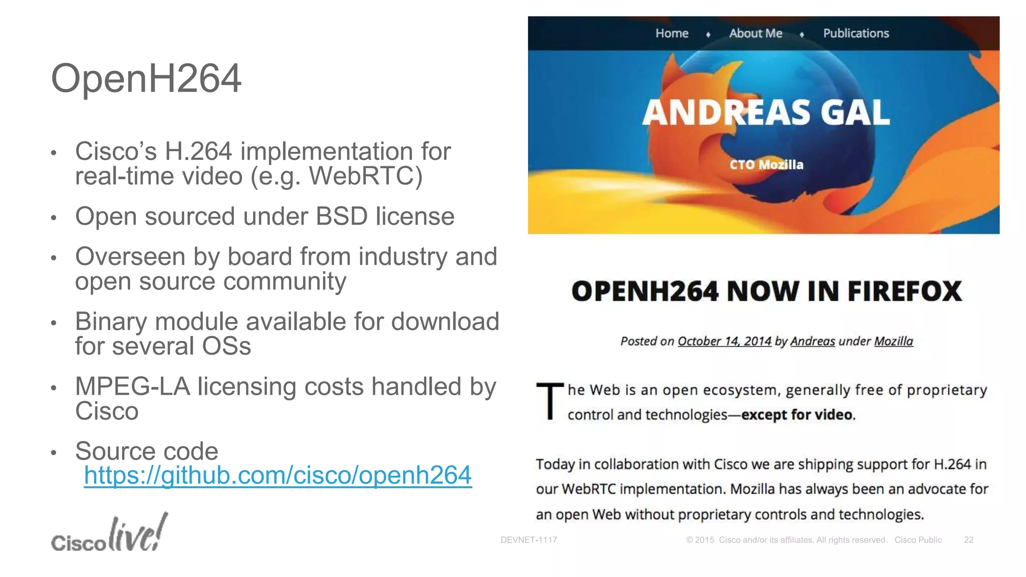 • Cisco’s H.264 implementation for
real-time video (e.g. WebRTC)
• Open sourced under BSD license
• Overseen by board from industry and
open source community
• Binary module available for download
for several OSs
• MPEG-LA licensing costs handled by
Cisco
• Source code
https://github.com/cisco/openh264
OpenH264
 