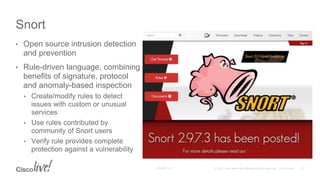 • Open source intrusion detection
and prevention
• Rule-driven language, combining
benefits of signature, protocol
and anomaly-based inspection
• Create/modify rules to detect
issues with custom or unusual
services
• Use rules contributed by
community of Snort users
• Verify rule provides complete
protection against a vulnerability
Snort
 