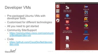 • Pre-packaged Ubuntu VMs with
developer tools
• Customised for different technologies
• All you need to get started
• Community Site/Support
• https://communities.cisco.com/communit
y/developer/dev-vm
• Code
• https://github.com/CiscoDevNet/devnet-
dev-vms
Developer VMs
 