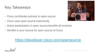• Cisco contributes actively to open source
• Cisco uses open source extensively
• Active participation in open source benefits all involved
• DevNet is your source for open source at Cisco
https://developer.cisco.com/opensource
Key Takeaways
 