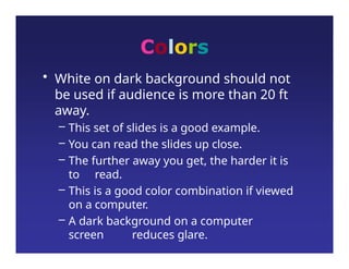 Colors
• White on dark background should not
be used if audience is more than 20 ft
away.
– This set of slides is a good example.
– You can read the slides up close.
– The further away you get, the harder it is
to read.
– This is a good color combination if viewed
on a computer.
– A dark background on a computer
screen reduces glare.
 