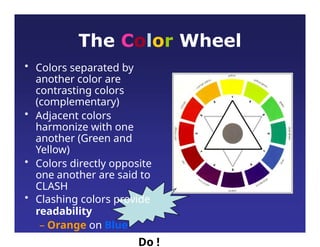 The Color Wheel
• Colors separated by
another color are
contrasting colors
(complementary)
• Adjacent colors
harmonize with one
another (Green and
Yellow)
• Colors directly opposite
one another are said to
CLASH
• Clashing colors provide
readability
– Orange on Blue
Do !
 