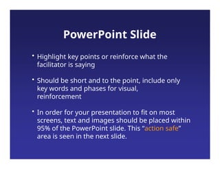• Highlight key points or reinforce what the
facilitator is saying
• Should be short and to the point, include only
key words and phases for visual,
reinforcement
• In order for your presentation to fit on most
screens, text and images should be placed within
95% of the PowerPoint slide. This “action safe”
area is seen in the next slide.
PowerPoint Slide
 