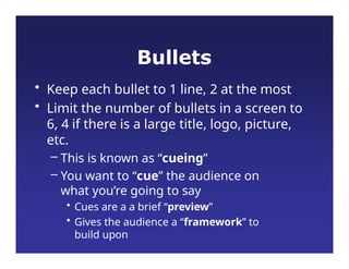 Bullets
• Keep each bullet to 1 line, 2 at the most
• Limit the number of bullets in a screen to
6, 4 if there is a large title, logo, picture,
etc.
– This is known as “cueing”
– You want to “cue” the audience on
what you’re going to say
• Cues are a a brief “preview”
• Gives the audience a “framework” to
build upon
 