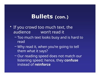 Bullets (con.)
• If you crowd too much text, the
audience won’t read it
– Too much text looks busy and is hard to
read
– Why read it, when you’re going to tell
them what it says?
– Our reading speed does not match our
listening speed; hence, they confuse
instead of reinforce
 