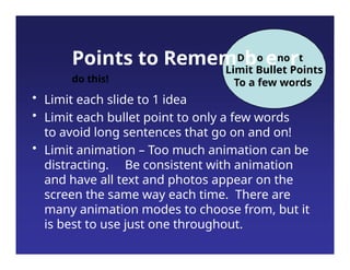 Points to RememDbo enort
do this!
Limit Bullet Points
To a few words
• Limit each slide to 1 idea
• Limit each bullet point to only a few words
to avoid long sentences that go on and on!
• Limit animation – Too much animation can be
distracting. Be consistent with animation
and have all text and photos appear on the
screen the same way each time. There are
many animation modes to choose from, but it
is best to use just one throughout.
 