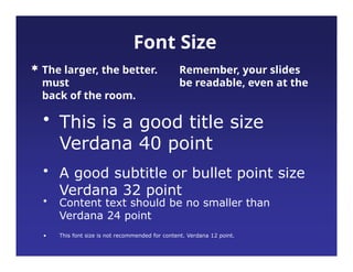 •
• Content text should be no smaller than
Verdana 24 point
This font size is not recommended for content. Verdana 12 point.
Font Size
 The larger, the better. Remember, your slides
must be readable, even at the
back of the room.
• This is a good title size
Verdana 40 point
• A good subtitle or bullet point size
Verdana 32 point
 