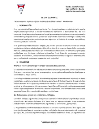 Danitza Abasto Carrasco
Mgr. José Ramiro Zapata
Materia: MercadotecniaV
“LIBEREMOS BOLIVIA”
EL ARTE DE LA VENTA
“Nunca negociesel precio,negocia el valorque recibirá el cliente “. Mark Hunter
1. INTRODUCCIÓN
En el mercadoactual haymucha competencia.Porestemotivocadavezesmásimportante para las
empresas conseguir ventas. El arte de vender es una técnica que se debe utilizar día a día en la
comunicaciónde laempresa.Se tiene quebuscarlamanerade diferenciarseconstantementede los
competidoresparaque el públicoapueste porlosproductoso servicios. Parallegarasusobjetivos,
los empresarios eligen ciertas estrategias para seguir con la finalidad de impactar a su público y
vender su producto o servicio.
Si se quiere seguir adelante con la empresa, no puedes quedarte estancado. Tienes que innovar
constantemente tus productos, tus servicios y la gestiónde tu empresa siguiendo los cambios del
mercado.Debesque estaratento ya que el mercado actual evolucionade formamuyrápida y sólo
podrás llegar a tus clientes si evolucionas junto a ellos. El arte de vender comienza por reconocer
losdeseosde losclientes,lasdecisionesde comprason emocionales,nológicas;yteneren cuenta
que la cualidad más importante para vender es la curiosidad.
2. DESARROLLO
Al arte de vender comienza por reconocer los deseos de sus clientes.
En lascondicionesdelmercadoactuales,el cliente nocompraloquenecesita;compraloque quiere.
El deseo es mucho más fuerte que la necesidad en un mercado en el que el poder de elecciónse
convierte en su mayor barrera.
El desafío para vender consiste en descubrir lo que puede desencadenar un impulso o un deseo
insoportable para tomar una decisión de compra a su favor. El éxito en la venta de su producto o
serviciodepende de sucapacidadparahacer que el cliente se loquieracompraraustedy noa otra
persona. Lo primero que un cliente compra es la confianza. Él compra la confianza porque usted
tiene lacapacidadyel deseodeayudarlearesolverunproblema.Si noconfíaenustedynose siente
seguro de lo que dice, encontrará lo que busca en otro lugar.
Las decisiones de compra son emocionales, no lógicas.
Considere todossusargumentossobre por qué sus clientesdebencomprarun producto o servicio
en particular. No importa lo bueno o lo fuerte que sus argumentos sean, otros vendedores
probablemente están utilizando el mismo argumento, tu competencia, por ejemplo.
La mayoría de los vendedorestrabajanal cliente enuna zona superficial;lazona de la lógica.Ellos
no entiendenque la gente no compra con base en la lógica. La compra siempre es más emocional
que lógica.Así,utilizandoargumentoslógicosnosueledesencadenarundeseo.Losargumentossólo
 