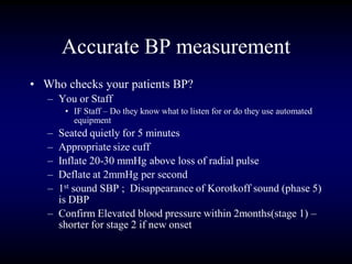 Accurate BP measurement
• Who checks your patients BP?
– You or Staff
• IF Staff – Do they know what to listen for or do they use automated
equipment
– Seated quietly for 5 minutes
– Appropriate size cuff
– Inflate 20-30 mmHg above loss of radial pulse
– Deflate at 2mmHg per second
– 1st sound SBP ; Disappearance of Korotkoff sound (phase 5)
is DBP
– Confirm Elevated blood pressure within 2months(stage 1) –
shorter for stage 2 if new onset
 
