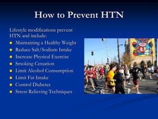 How to Prevent HTN
Lifestyle modifications prevent
HTN and include:
 Maintaining a Healthy Weight
 Reduce Salt/Sodium Intake
 Increase Physical Exercise
 Smoking Cessation
 Limit Alcohol Consumption
 Limit Fat Intake
 Control Diabetes
 Stress Relieving Techniques
 
